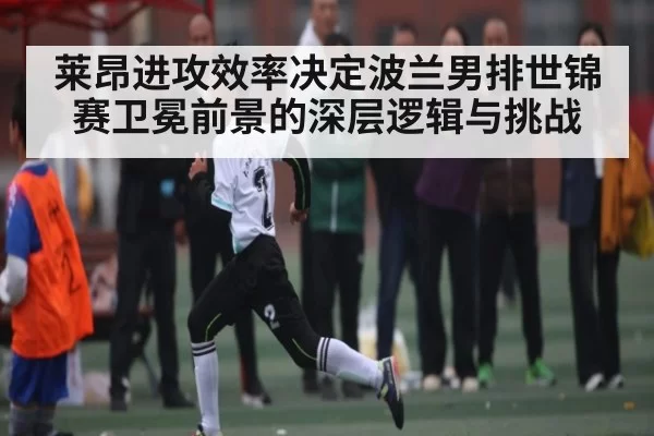 莱昂进攻效率决定波兰男排世锦赛卫冕前景的深层逻辑与挑战